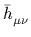 $ \bar{h}_{{\mu\nu}}^{}$